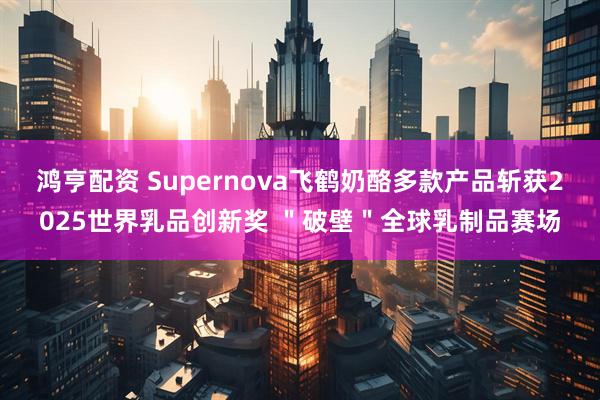 鸿亨配资 Supernova飞鹤奶酪多款产品斩获2025世界乳品创新奖 ＂破壁＂全球乳制品赛场