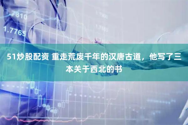 51炒股配资 重走荒废千年的汉唐古道，他写了三本关于西北的书