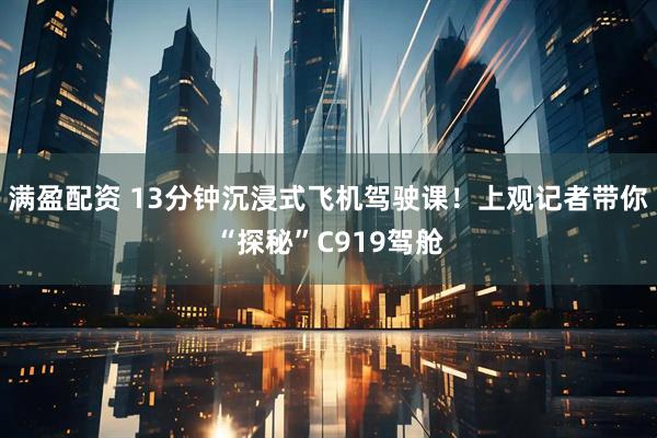 满盈配资 13分钟沉浸式飞机驾驶课！上观记者带你“探秘”C919驾舱