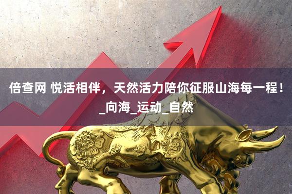 倍查网 悦活相伴，天然活力陪你征服山海每一程！_向海_运动_自然
