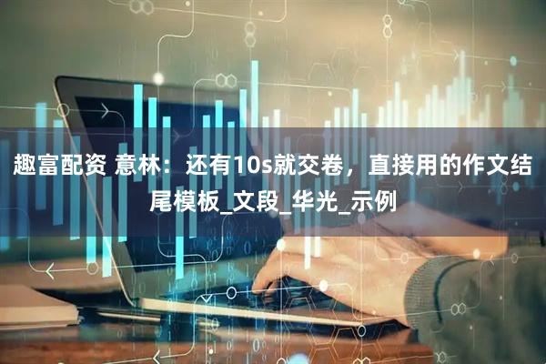 趣富配资 意林：还有10s就交卷，直接用的作文结尾模板_文段_华光_示例