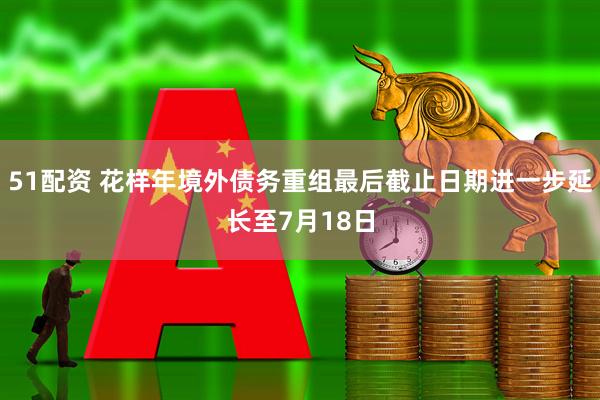 51配资 花样年境外债务重组最后截止日期进一步延长至7月18日