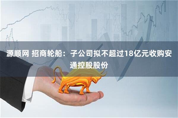 源顺网 招商轮船：子公司拟不超过18亿元收购安通控股股份