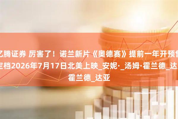 亿腾证券 厉害了！诺兰新片《奥德赛》提前一年开预售 定档2026年7月17日北美上映_安妮·_汤姆·霍兰德_达亚