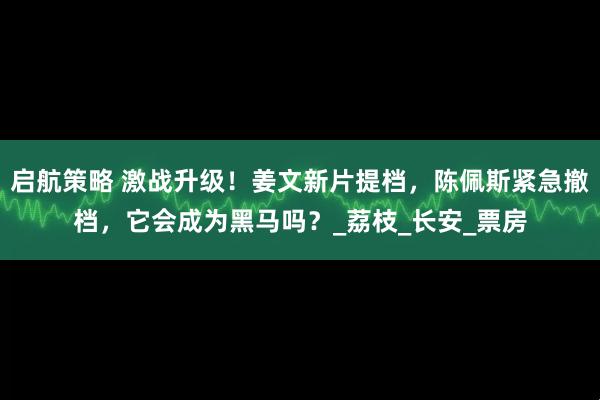 启航策略 激战升级！姜文新片提档，陈佩斯紧急撤档，它会成为黑马吗？_荔枝_长安_票房