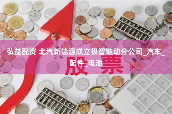 弘益配资 北汽新能源成立极智链动分公司_汽车_配件_电池