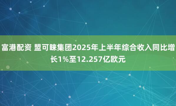 富港配资 盟可睐集团2025年上半年综合收入同比增长1%至12.257亿欧元
