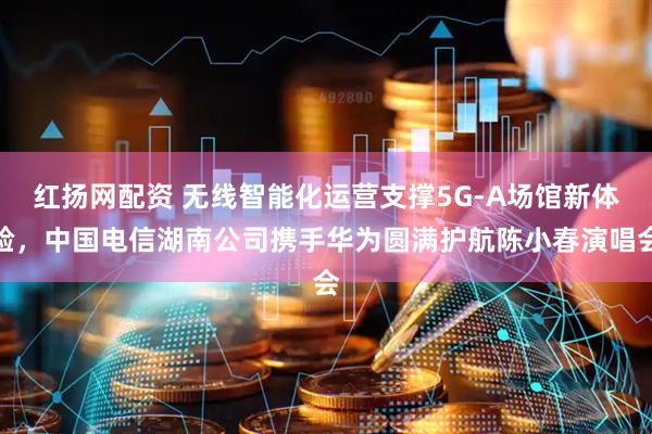 红扬网配资 无线智能化运营支撑5G-A场馆新体验，中国电信湖南公司携手华为圆满护航陈小春演唱会