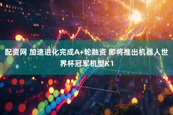 配资网 加速进化完成A+轮融资 即将推出机器人世界杯冠军机型K1
