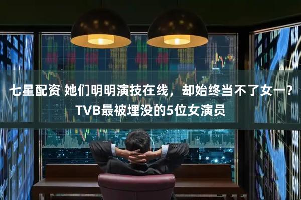 七星配资 她们明明演技在线，却始终当不了女一？TVB最被埋没的5位女演员