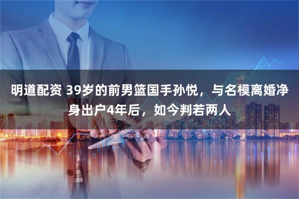 明道配资 39岁的前男篮国手孙悦，与名模离婚净身出户4年后，如今判若两人