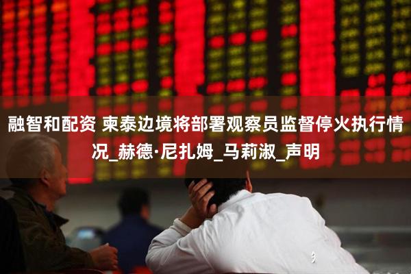 融智和配资 柬泰边境将部署观察员监督停火执行情况_赫德·尼扎姆_马莉淑_声明