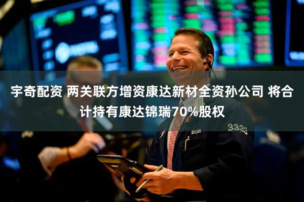 宇奇配资 两关联方增资康达新材全资孙公司 将合计持有康达锦瑞70%股权