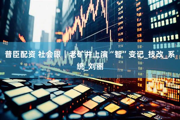 普臣配资 社会眼｜老矿井上演“智”变记_技改_系统_刘丽