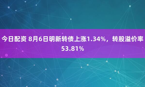 今日配资 8月6日明新转债上涨1.34%，转股溢价率53.81%
