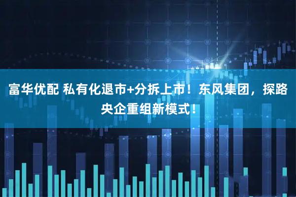 富华优配 私有化退市+分拆上市！东风集团，探路央企重组新模式！