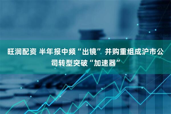 旺润配资 半年报中频“出镜” 并购重组成沪市公司转型突破“加速器”