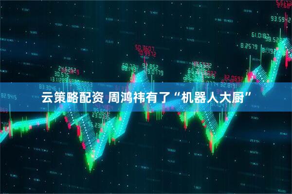 云策略配资 周鸿祎有了“机器人大厨”
