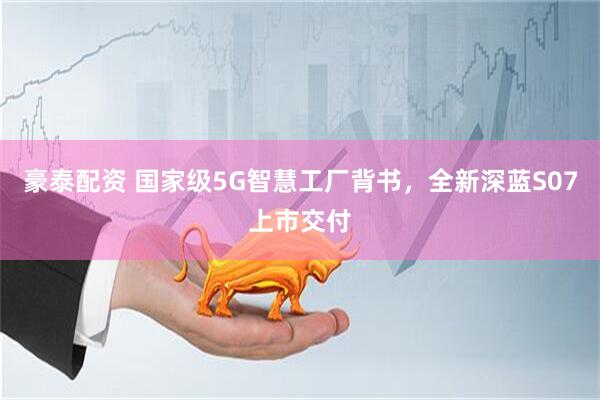 豪泰配资 国家级5G智慧工厂背书，全新深蓝S07上市交付