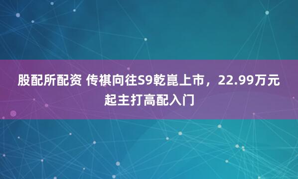 股配所配资 传祺向往S9乾崑上市，22.99万元起主打高配入门