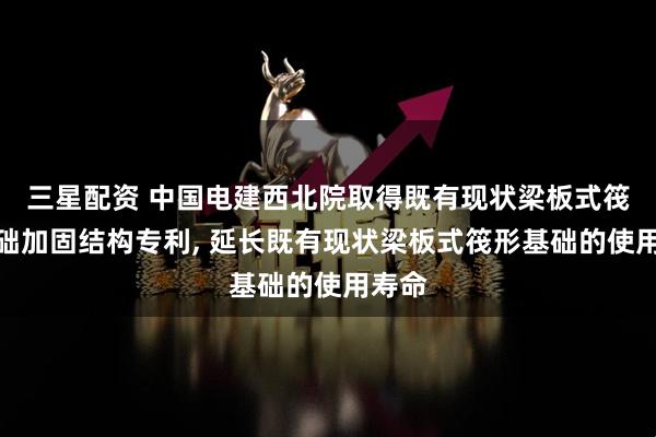 三星配资 中国电建西北院取得既有现状梁板式筏形基础加固结构专利, 延长既有现状梁板式筏形基础的使用寿命