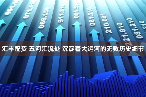 汇丰配资 五河汇流处 沉淀着大运河的无数历史细节