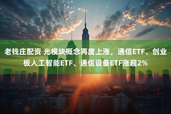 老钱庄配资 光模块概念再度上涨,通信ETF、创业板人工智能ETF、通信设备ETF涨超2%