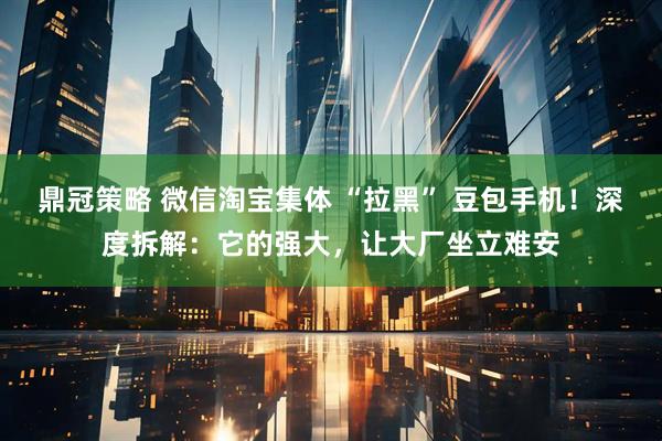 鼎冠策略 微信淘宝集体 “拉黑” 豆包手机！深度拆解：它的强大，让大厂坐立难安