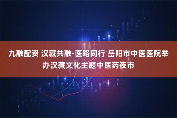 九融配资 汉藏共融·医路同行 岳阳市中医医院举办汉藏文化主题中医药夜市