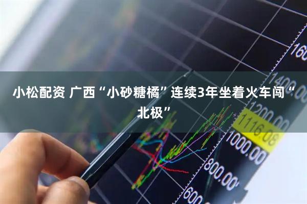 小松配资 广西“小砂糖橘”连续3年坐着火车闯“北极”