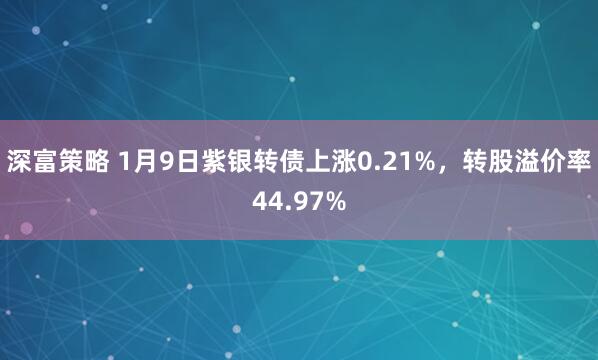 深富策略 1月9日紫银转债上涨0.21%，转股溢价率44.97%