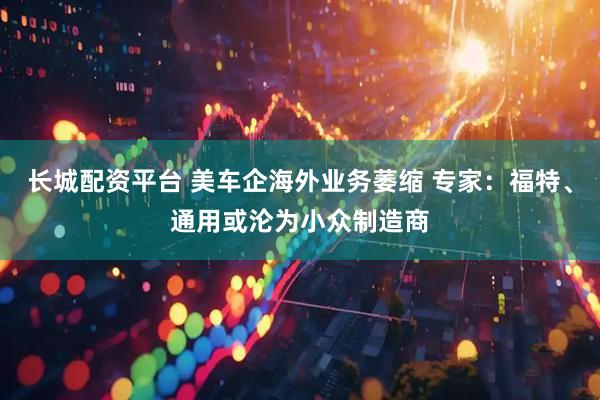 长城配资平台 美车企海外业务萎缩 专家：福特、通用或沦为小众制造商