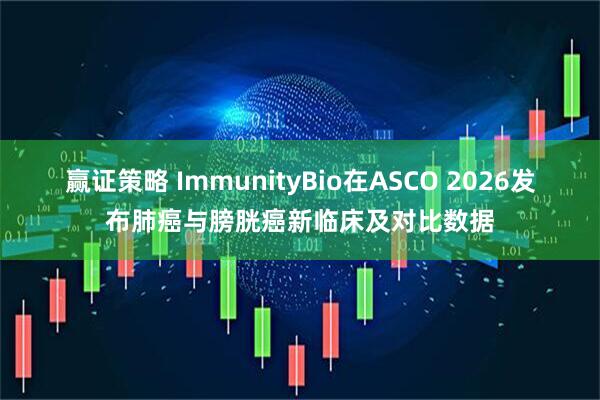 赢证策略 ImmunityBio在ASCO 2026发布肺癌与膀胱癌新临床及对比数据